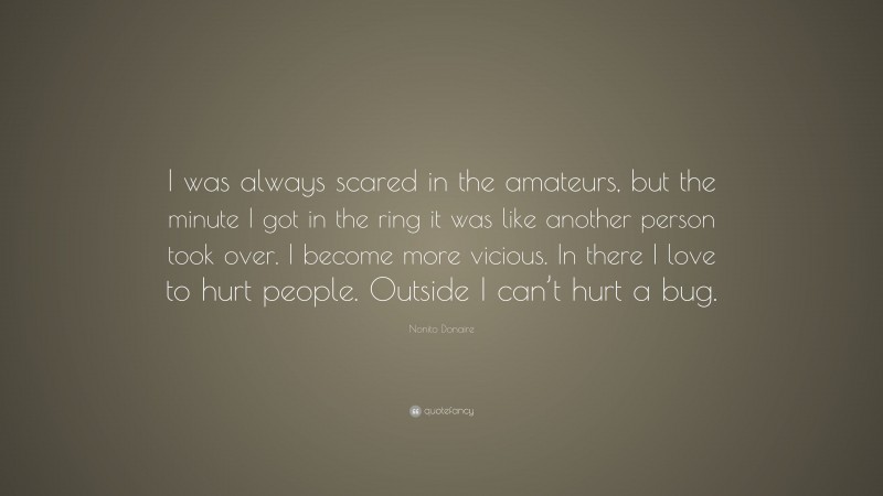 Nonito Donaire Quote: “I was always scared in the amateurs, but the minute I got in the ring it was like another person took over. I become more vicious. In there I love to hurt people. Outside I can’t hurt a bug.”