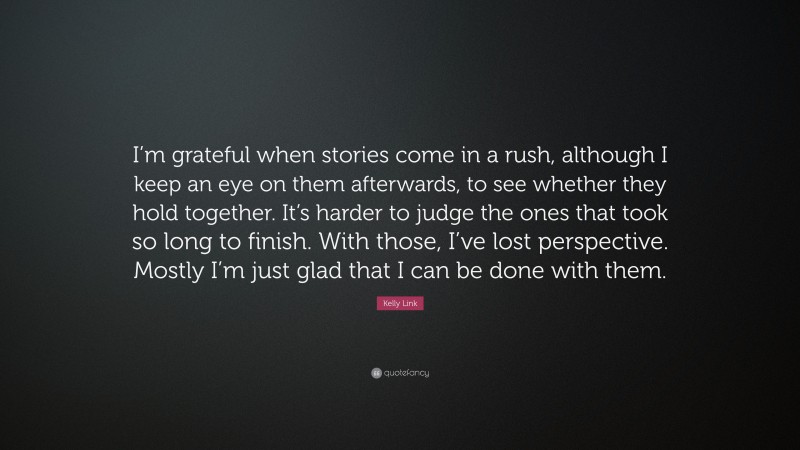 Kelly Link Quote: “I’m grateful when stories come in a rush, although I keep an eye on them afterwards, to see whether they hold together. It’s harder to judge the ones that took so long to finish. With those, I’ve lost perspective. Mostly I’m just glad that I can be done with them.”