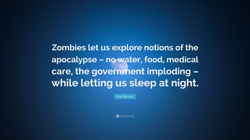 Max Brooks Quote: “Zombies let us explore notions of the apocalypse – no water, food, medical care, the government imploding – while letting us sleep at night.”