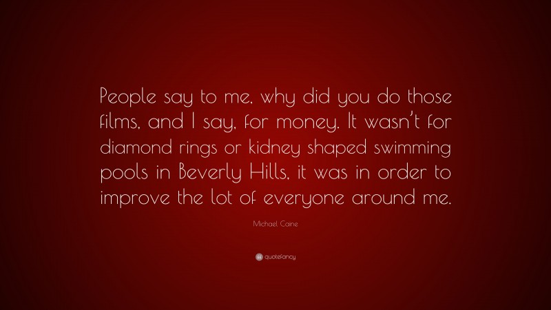 Michael Caine Quote: “People say to me, why did you do those films, and I say, for money. It wasn’t for diamond rings or kidney shaped swimming pools in Beverly Hills, it was in order to improve the lot of everyone around me.”
