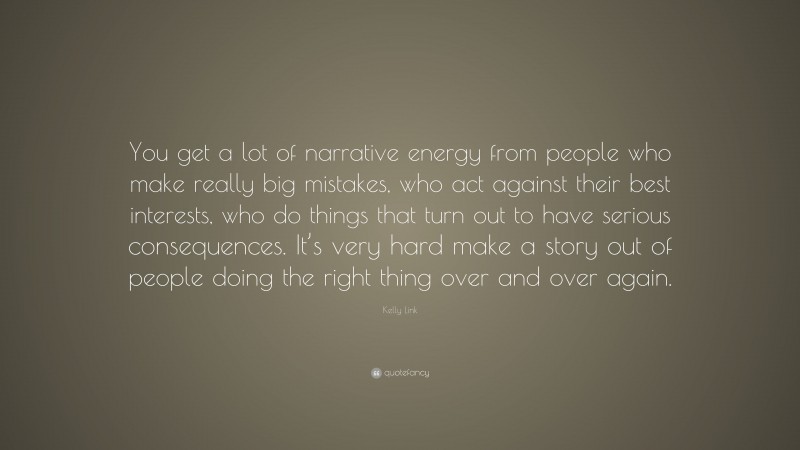 Kelly Link Quote: “You get a lot of narrative energy from people who make really big mistakes, who act against their best interests, who do things that turn out to have serious consequences. It’s very hard make a story out of people doing the right thing over and over again.”