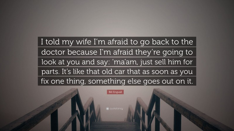 Bill Engvall Quote: “I told my wife I’m afraid to go back to the doctor because I’m afraid they’re going to look at you and say: ’ma’am, just sell him for parts. It’s like that old car that as soon as you fix one thing, something else goes out on it.”