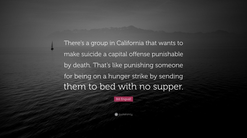 Bill Engvall Quote: “There’s a group in California that wants to make suicide a capital offense punishable by death. That’s like punishing someone for being on a hunger strike by sending them to bed with no supper.”