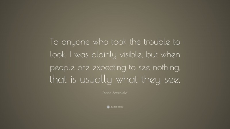 Diane Setterfield Quote: “To anyone who took the trouble to look, I was plainly visible, but when people are expecting to see nothing, that is usually what they see.”