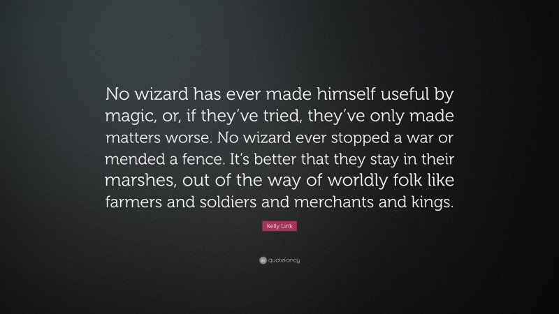 Kelly Link Quote: “No wizard has ever made himself useful by magic, or, if they’ve tried, they’ve only made matters worse. No wizard ever stopped a war or mended a fence. It’s better that they stay in their marshes, out of the way of worldly folk like farmers and soldiers and merchants and kings.”