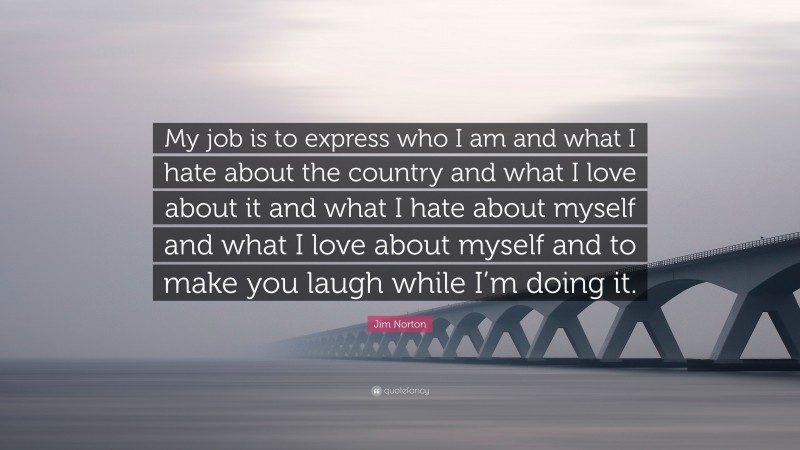Jim Norton Quote: “My job is to express who I am and what I hate about the country and what I love about it and what I hate about myself and what I love about myself and to make you laugh while I’m doing it.”