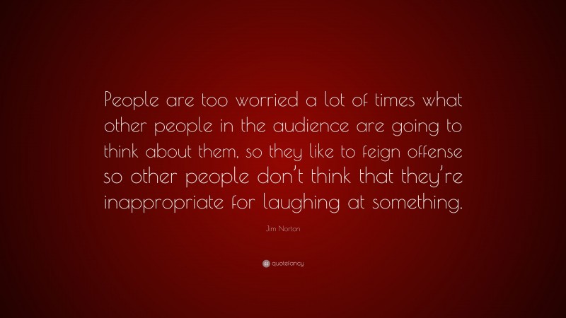 Jim Norton Quote: “People are too worried a lot of times what other people in the audience are going to think about them, so they like to feign offense so other people don’t think that they’re inappropriate for laughing at something.”