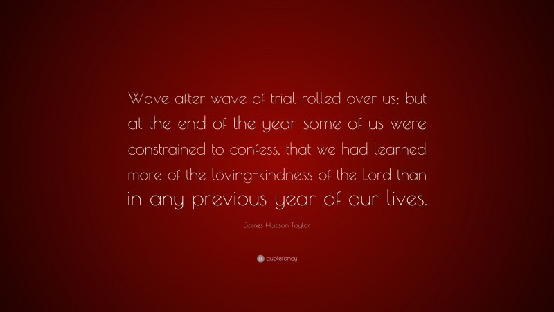 James Hudson Taylor Quote: “Wave after wave of trial rolled over us; but at the end of the year some of us were constrained to confess, that we had learned more of the loving-kindness of the Lord than in any previous year of our lives.”