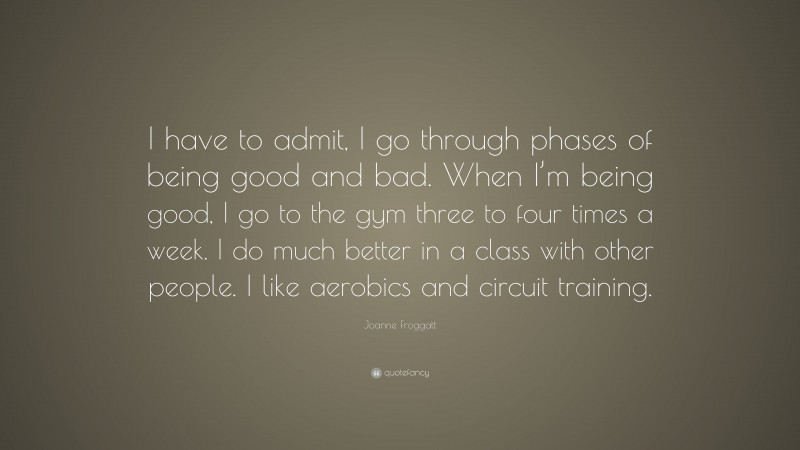 Joanne Froggatt Quote: “I have to admit, I go through phases of being good and bad. When I’m being good, I go to the gym three to four times a week. I do much better in a class with other people. I like aerobics and circuit training.”