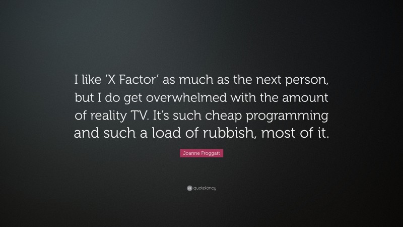 Joanne Froggatt Quote: “I like ‘X Factor’ as much as the next person, but I do get overwhelmed with the amount of reality TV. It’s such cheap programming and such a load of rubbish, most of it.”