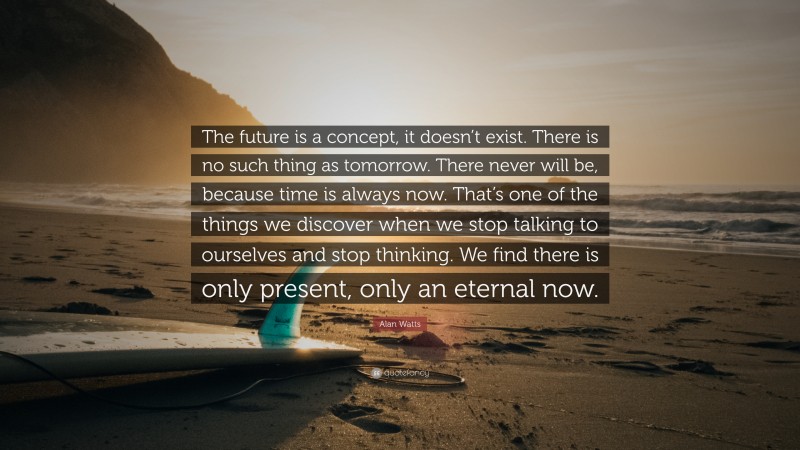 Alan Watts Quote: “The future is a concept, it doesn’t exist. There is no such thing as tomorrow. There never will be, because time is always now. That’s one of the things we discover when we stop talking to ourselves and stop thinking. We find there is only present, only an eternal now.”