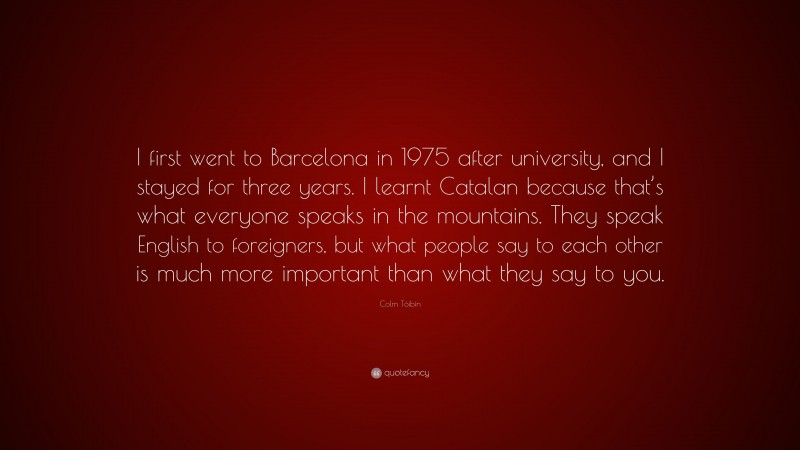 Colm Tóibín Quote: “I first went to Barcelona in 1975 after university, and I stayed for three years. I learnt Catalan because that’s what everyone speaks in the mountains. They speak English to foreigners, but what people say to each other is much more important than what they say to you.”