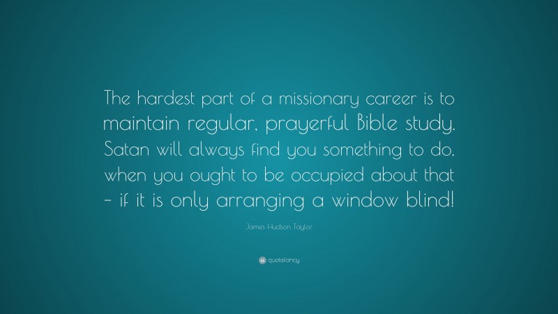 James Hudson Taylor Quote: “The hardest part of a missionary career is to maintain regular, prayerful Bible study. Satan will always find you something to do, when you ought to be occupied about that – if it is only arranging a window blind!”