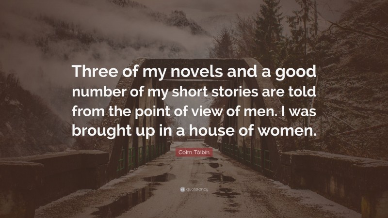 Colm Tóibín Quote: “Three of my novels and a good number of my short stories are told from the point of view of men. I was brought up in a house of women.”