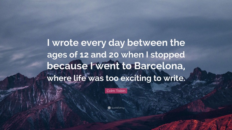 Colm Tóibín Quote: “I wrote every day between the ages of 12 and 20 when I stopped because I went to Barcelona, where life was too exciting to write.”