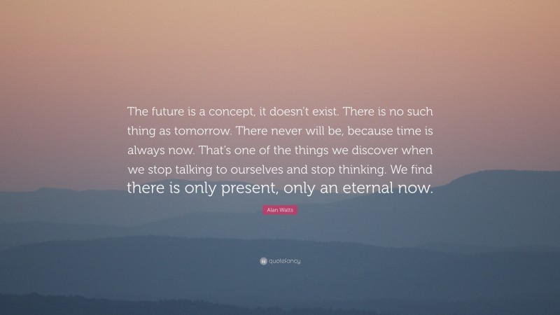 Alan Watts Quote: “The future is a concept, it doesn’t exist. There is no such thing as tomorrow. There never will be, because time is always now. That’s one of the things we discover when we stop talking to ourselves and stop thinking. We find there is only present, only an eternal now.”