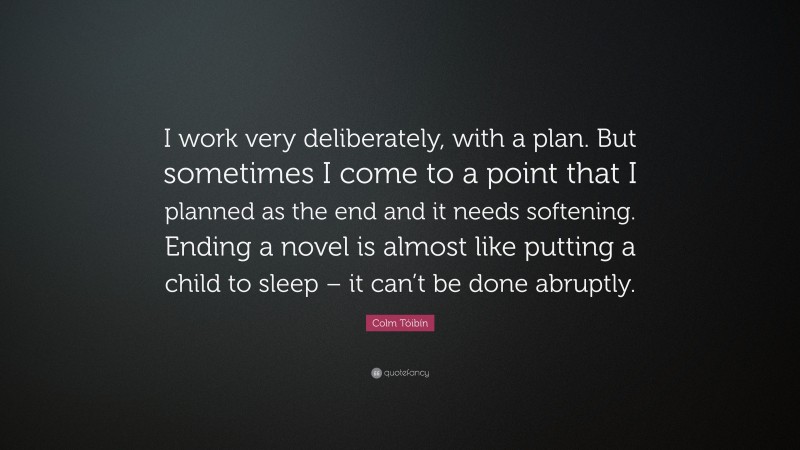 Colm Tóibín Quote: “I work very deliberately, with a plan. But sometimes I come to a point that I planned as the end and it needs softening. Ending a novel is almost like putting a child to sleep – it can’t be done abruptly.”