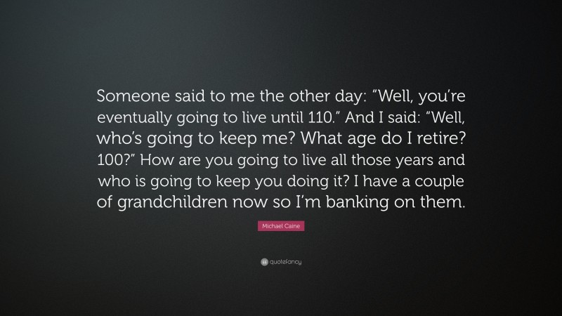 Michael Caine Quote: “Someone said to me the other day: “Well, you’re eventually going to live until 110.” And I said: “Well, who’s going to keep me? What age do I retire? 100?” How are you going to live all those years and who is going to keep you doing it? I have a couple of grandchildren now so I’m banking on them.”