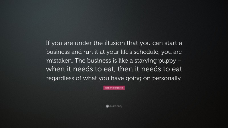 Robert Herjavec Quote: “If you are under the illusion that you can start a business and run it at your life’s schedule, you are mistaken. The business is like a starving puppy – when it needs to eat, then it needs to eat regardless of what you have going on personally.”