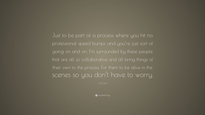 Josh Peck Quote: “Just to be part of a process where you hit no professional speed bumps and you’re just sort of going on and on. I’m surrounded by these people that are all so collaborative and all bring things of their own to the process. For them to be alive in the scenes so you don’t have to worry.”