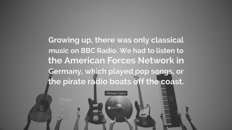 Michael Caine Quote: “Growing up, there was only classical music on BBC Radio. We had to listen to the American Forces Network in Germany, which played pop songs, or the pirate radio boats off the coast.”