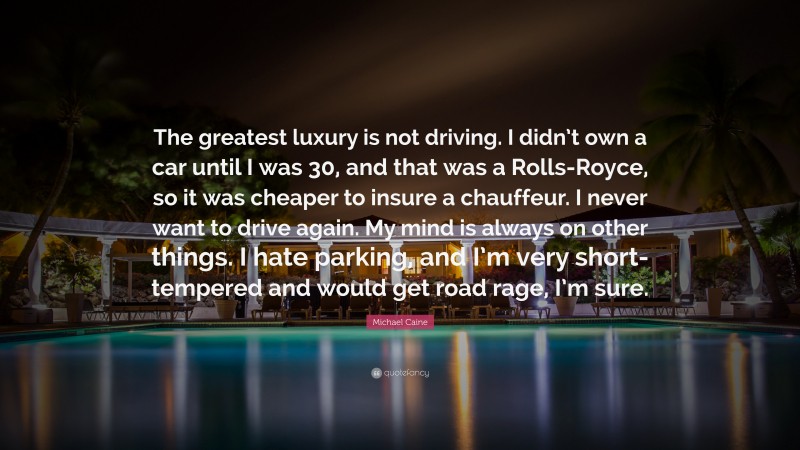 Michael Caine Quote: “The greatest luxury is not driving. I didn’t own a car until I was 30, and that was a Rolls-Royce, so it was cheaper to insure a chauffeur. I never want to drive again. My mind is always on other things. I hate parking, and I’m very short-tempered and would get road rage, I’m sure.”