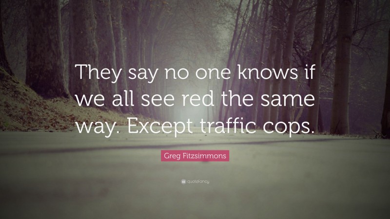 Greg Fitzsimmons Quote: “They say no one knows if we all see red the same way. Except traffic cops.”