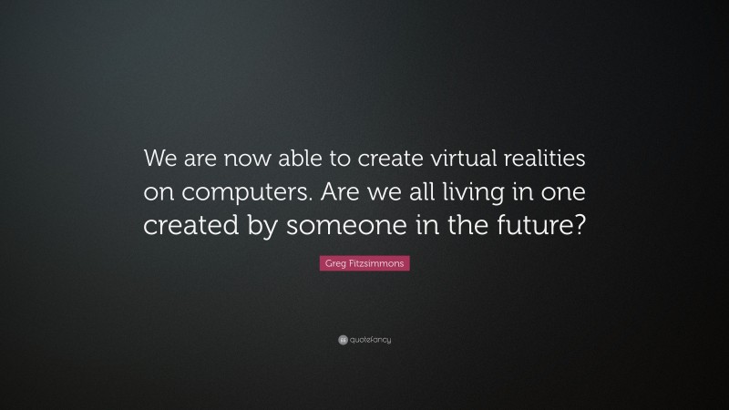 Greg Fitzsimmons Quote: “We are now able to create virtual realities on computers. Are we all living in one created by someone in the future?”
