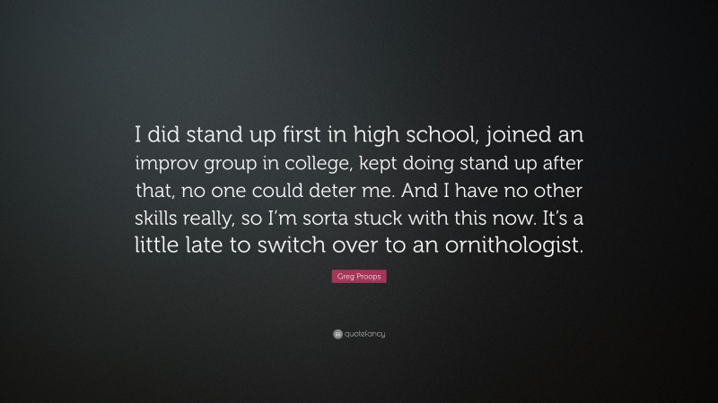 Greg Proops Quote: “I did stand up first in high school, joined an improv group in college, kept doing stand up after that, no one could deter me. And I have no other skills really, so I’m sorta stuck with this now. It’s a little late to switch over to an ornithologist.”