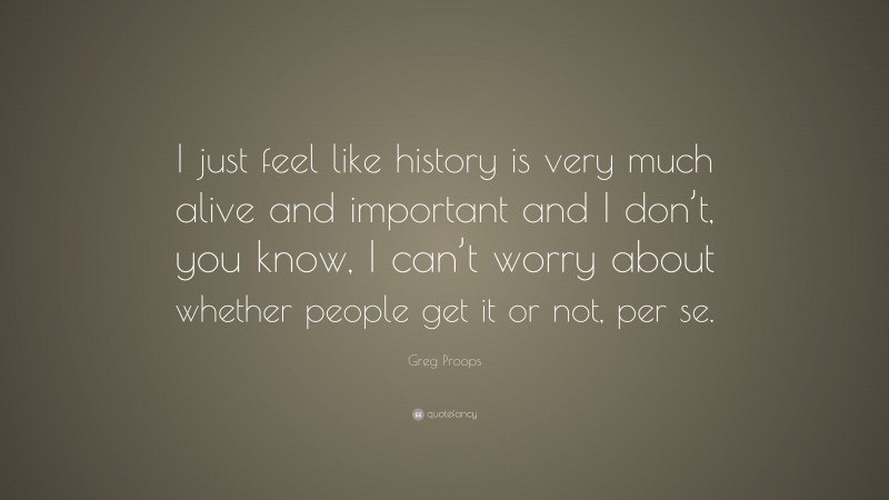 Greg Proops Quote: “I just feel like history is very much alive and important and I don’t, you know, I can’t worry about whether people get it or not, per se.”