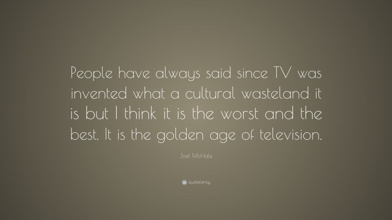 Joel McHale Quote: “People have always said since TV was invented what a cultural wasteland it is but I think it is the worst and the best. It is the golden age of television.”