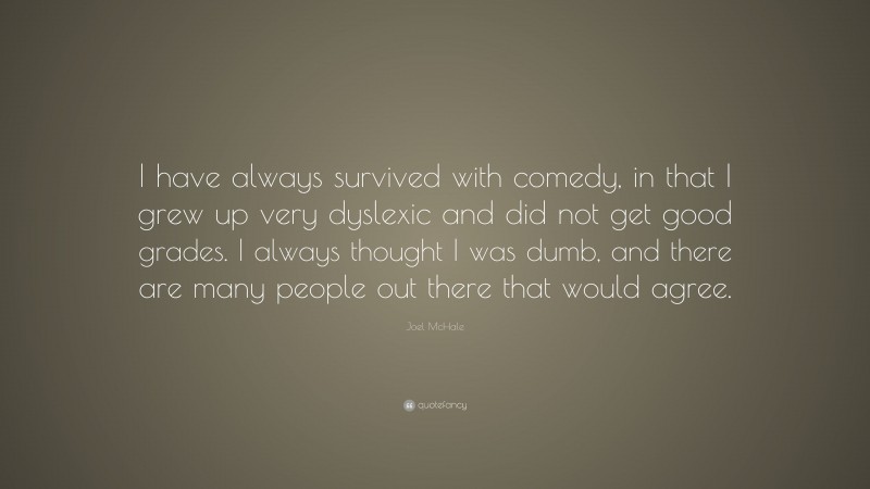 Joel McHale Quote: “I have always survived with comedy, in that I grew up very dyslexic and did not get good grades. I always thought I was dumb, and there are many people out there that would agree.”