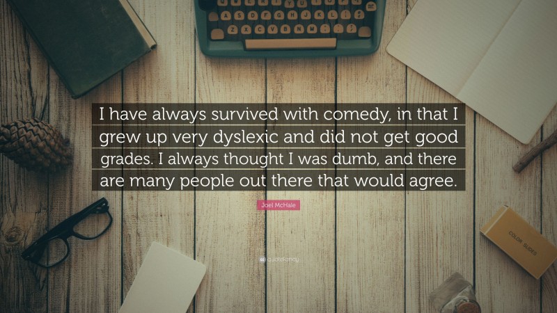 Joel McHale Quote: “I have always survived with comedy, in that I grew up very dyslexic and did not get good grades. I always thought I was dumb, and there are many people out there that would agree.”