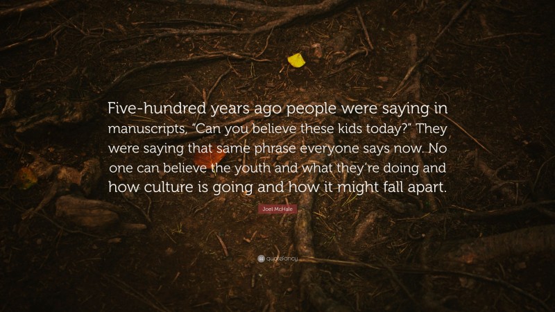 Joel McHale Quote: “Five-hundred years ago people were saying in manuscripts, “Can you believe these kids today?” They were saying that same phrase everyone says now. No one can believe the youth and what they’re doing and how culture is going and how it might fall apart.”
