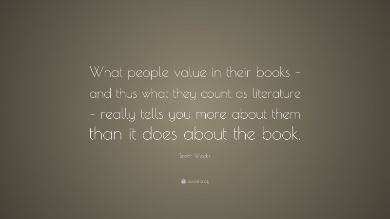 Brent Weeks Quote: “What people value in their books – and thus what they count as literature – really tells you more about them than it does about the book.”