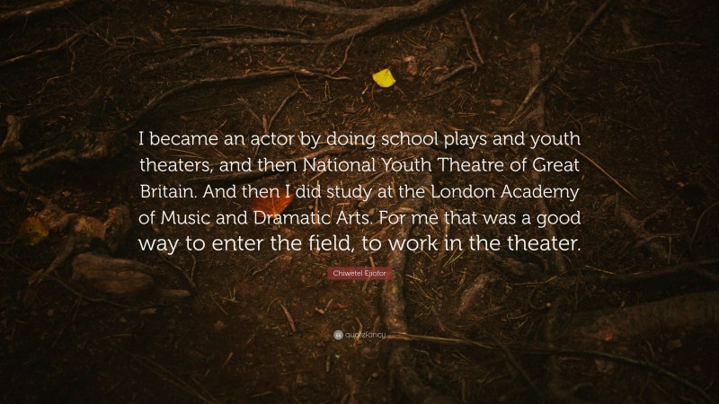 Chiwetel Ejiofor Quote: “I became an actor by doing school plays and youth theaters, and then National Youth Theatre of Great Britain. And then I did study at the London Academy of Music and Dramatic Arts. For me that was a good way to enter the field, to work in the theater.”