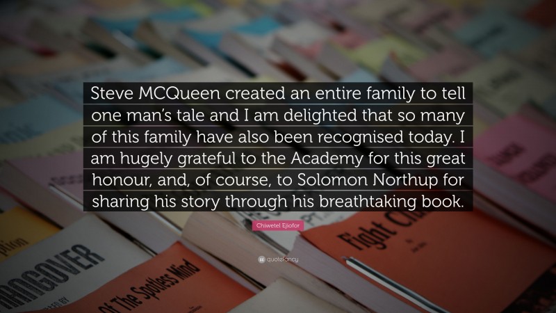 Chiwetel Ejiofor Quote: “Steve MCQueen created an entire family to tell one man’s tale and I am delighted that so many of this family have also been recognised today. I am hugely grateful to the Academy for this great honour, and, of course, to Solomon Northup for sharing his story through his breathtaking book.”
