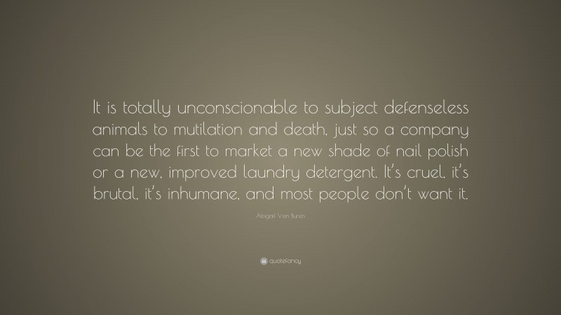Abigail Van Buren Quote: “It is totally unconscionable to subject defenseless animals to mutilation and death, just so a company can be the first to market a new shade of nail polish or a new, improved laundry detergent. It’s cruel, it’s brutal, it’s inhumane, and most people don’t want it.”