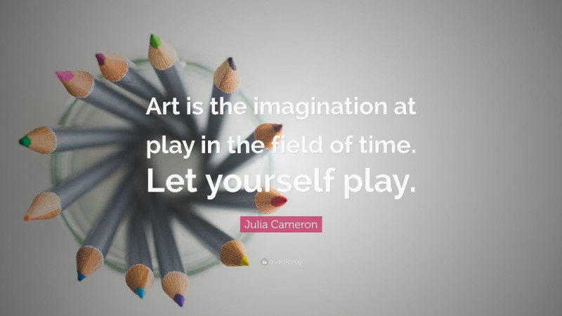 Julia Cameron Quote: “Art is the imagination at play in the field of time. Let yourself play.”