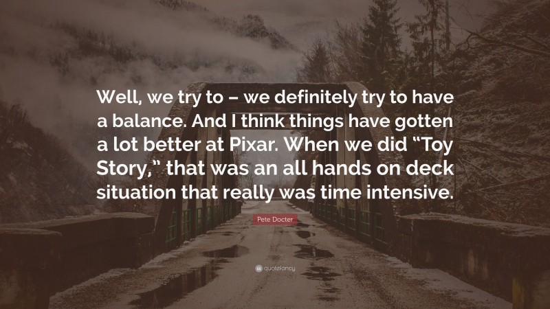 Pete Docter Quote: “Well, we try to – we definitely try to have a balance. And I think things have gotten a lot better at Pixar. When we did “Toy Story,” that was an all hands on deck situation that really was time intensive.”