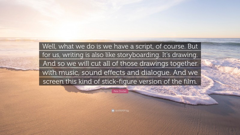 Pete Docter Quote: “Well, what we do is we have a script, of course. But for us, writing is also like storyboarding. It’s drawing. And so we will cut all of those drawings together with music, sound effects and dialogue. And we screen this kind of stick-figure version of the film.”
