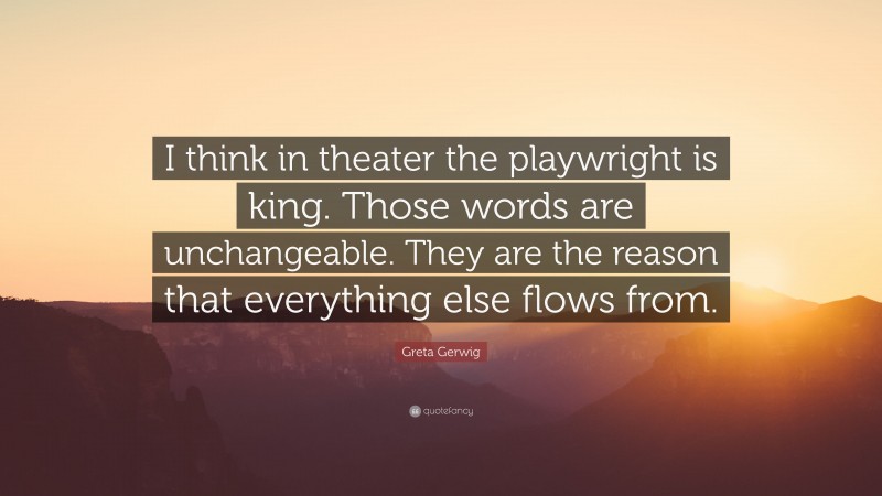 Greta Gerwig Quote: “I think in theater the playwright is king. Those words are unchangeable. They are the reason that everything else flows from.”