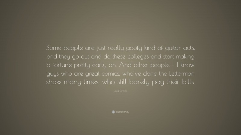 Greg Giraldo Quote: “Some people are just really goofy kind of guitar acts, and they go out and do these colleges and start making a fortune pretty early on. And other people – I know guys who are great comics, who’ve done the Letterman show many times, who still barely pay their bills.”