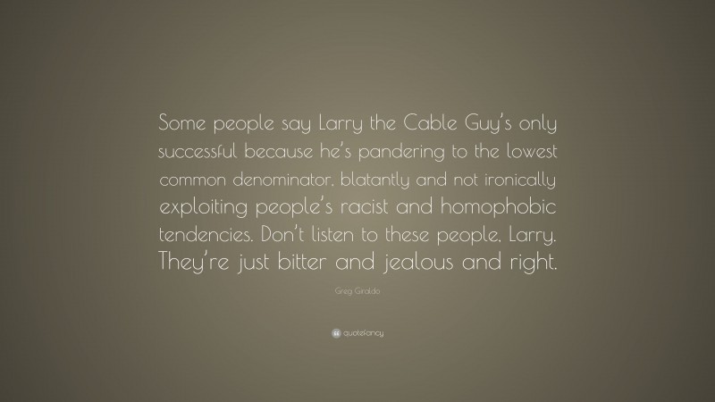 Greg Giraldo Quote: “Some people say Larry the Cable Guy’s only successful because he’s pandering to the lowest common denominator, blatantly and not ironically exploiting people’s racist and homophobic tendencies. Don’t listen to these people, Larry. They’re just bitter and jealous and right.”