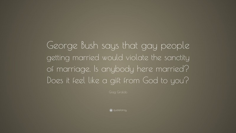 Greg Giraldo Quote: “George Bush says that gay people getting married would violate the sanctity of marriage. Is anybody here married? Does it feel like a gift from God to you?”