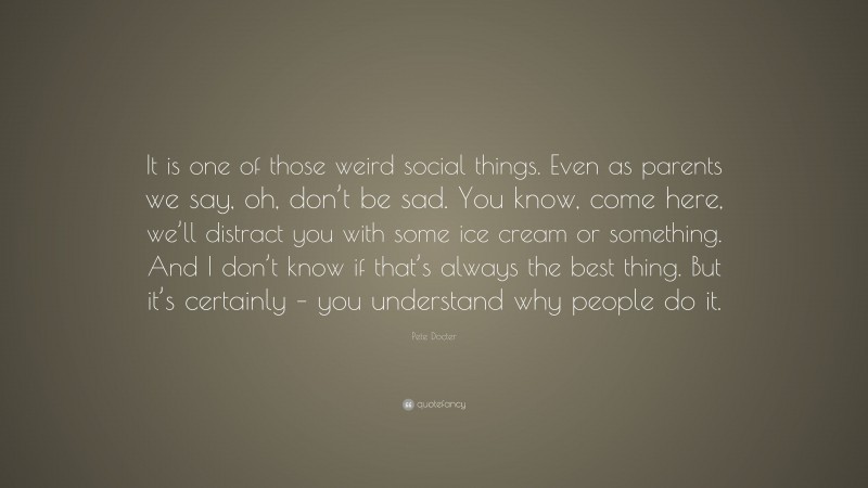 Pete Docter Quote: “It is one of those weird social things. Even as parents we say, oh, don’t be sad. You know, come here, we’ll distract you with some ice cream or something. And I don’t know if that’s always the best thing. But it’s certainly – you understand why people do it.”