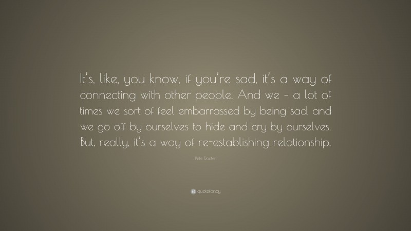 Pete Docter Quote: “It’s, like, you know, if you’re sad, it’s a way of connecting with other people. And we – a lot of times we sort of feel embarrassed by being sad, and we go off by ourselves to hide and cry by ourselves. But, really, it’s a way of re-establishing relationship.”