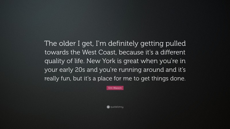 Erin Wasson Quote: “The older I get, I’m definitely getting pulled towards the West Coast, because it’s a different quality of life. New York is great when you’re in your early 20s and you’re running around and it’s really fun, but it’s a place for me to get things done.”
