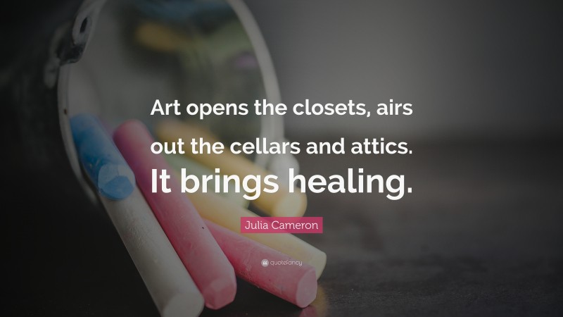 Julia Cameron Quote: “Art opens the closets, airs out the cellars and attics. It brings healing.”