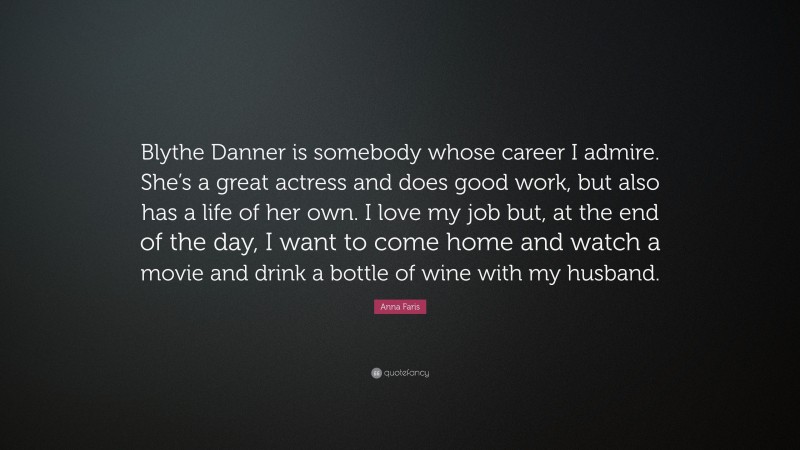 Anna Faris Quote: “Blythe Danner is somebody whose career I admire. She’s a great actress and does good work, but also has a life of her own. I love my job but, at the end of the day, I want to come home and watch a movie and drink a bottle of wine with my husband.”